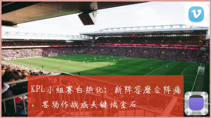 KPL小组赛白热化：新阵容磨合阵痛，客场作战成关键试金石