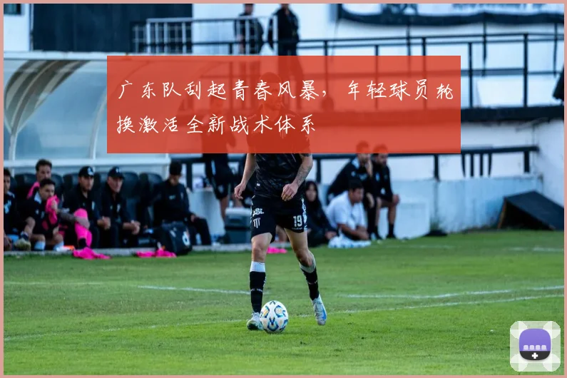 广东队刮起青春风暴，年轻球员轮换激活全新战术体系