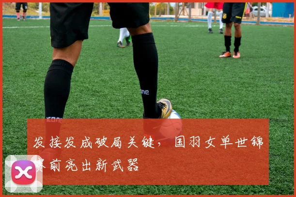 发接发成破局关键，国羽女单世锦赛前亮出新武器