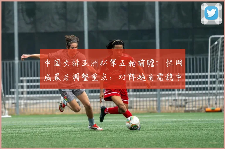 中国女排亚洲杯第五轮前瞻：拦网成最后调整重点，对阵越南需稳中求胜