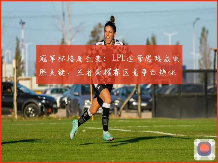 冠军杯格局生变：LPL运营思路成制胜关键，王者荣耀赛区竞争白热化
