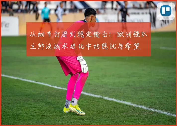 从细节打磨到稳定输出：欧洲强队主帅谈战术进化中的隐忧与希望