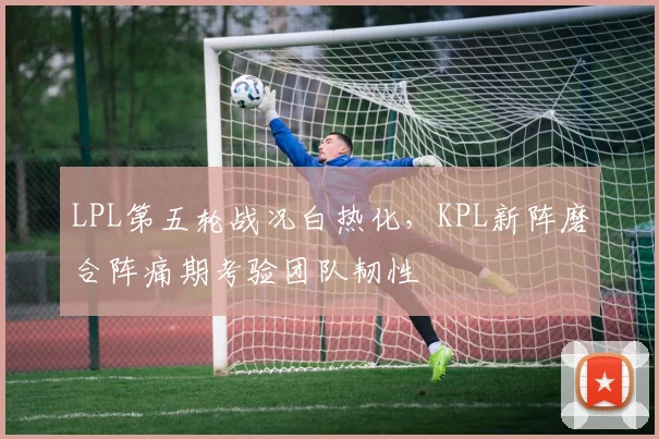 LPL第五轮战况白热化，KPL新阵磨合阵痛期考验团队韧性
