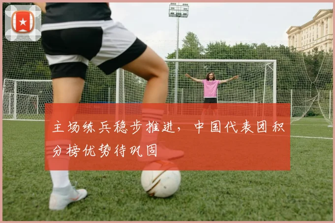 主场练兵稳步推进，中国代表团积分榜优势待巩固