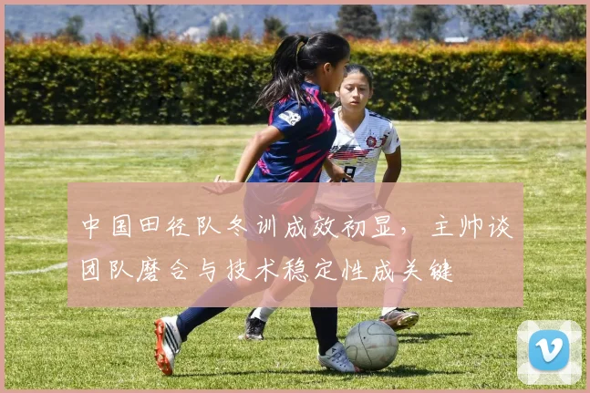 中国田径队冬训成效初显，主帅谈团队磨合与技术稳定性成关键