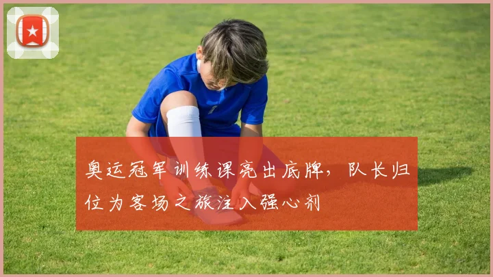 奥运冠军训练课亮出底牌，队长归位为客场之旅注入强心剂