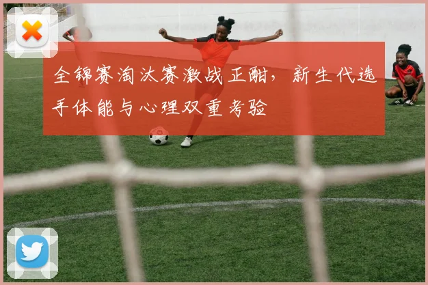 全锦赛淘汰赛激战正酣，新生代选手体能与心理双重考验