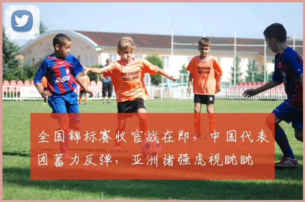 全国锦标赛收官战在即，中国代表团蓄力反弹，亚洲诸强虎视眈眈