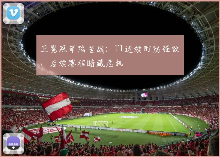 卫冕冠军陷苦战：T1连续盯防强敌，后续赛程暗藏危机