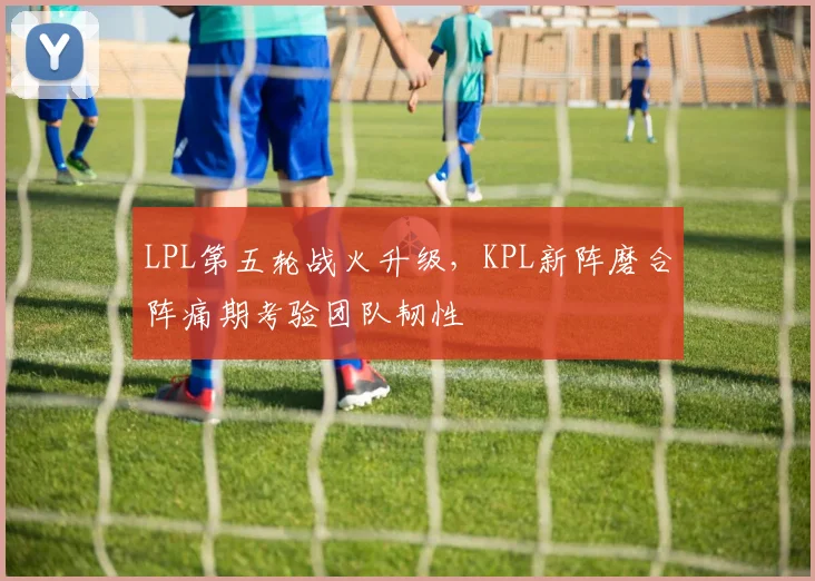 LPL第五轮战火升级，KPL新阵磨合阵痛期考验团队韧性