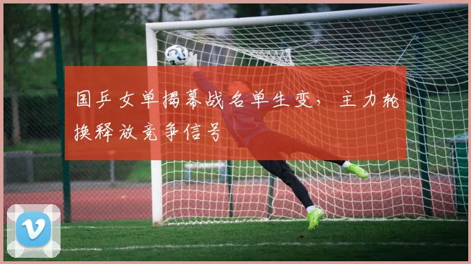 国乒女单揭幕战名单生变，主力轮换释放竞争信号