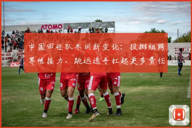 中国田径队冬训新变化：投掷组跨界练接力，跳远选手扛起更多责任