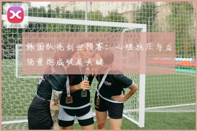 韩国队亮剑世预赛：心理抗压与后场重炮成破局关键
