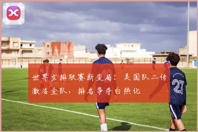 世界女排联赛新变局：美国队二传激活全队，排名争夺白热化