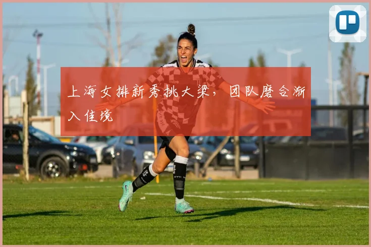 上海女排新秀挑大梁，团队磨合渐入佳境