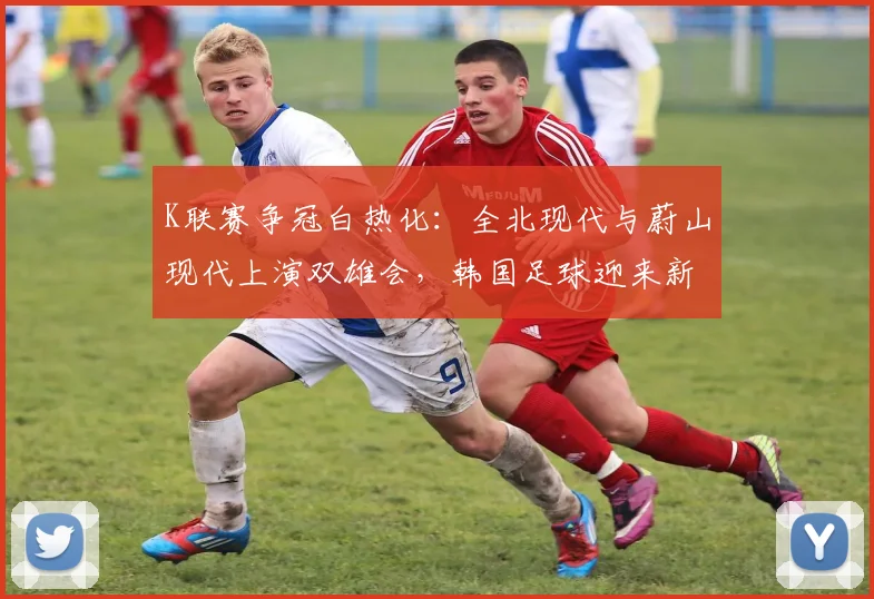 K联赛争冠白热化：全北现代与蔚山现代上演双雄会，韩国足球迎来新格局