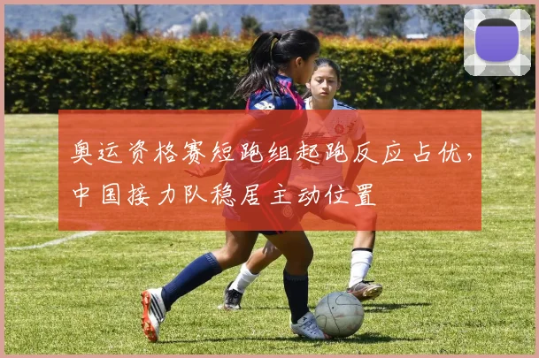 奥运资格赛短跑组起跑反应占优，中国接力队稳居主动位置