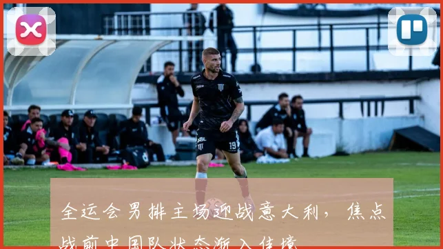 全运会男排主场迎战意大利，焦点战前中国队状态渐入佳境