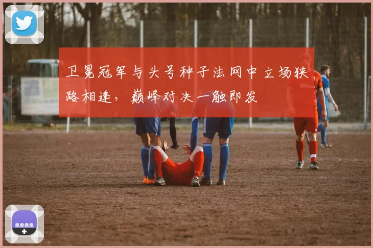 卫冕冠军与头号种子法网中立场狭路相逢，巅峰对决一触即发