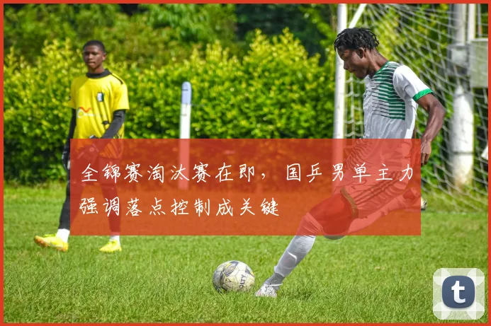全锦赛淘汰赛在即，国乒男单主力强调落点控制成关键