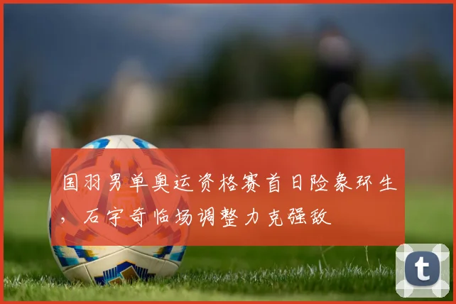 国羽男单奥运资格赛首日险象环生，石宇奇临场调整力克强敌