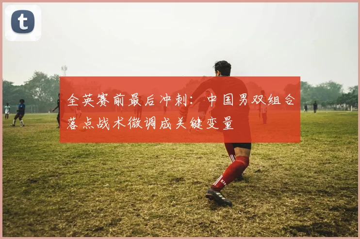 全英赛前最后冲刺：中国男双组合落点战术微调成关键变量