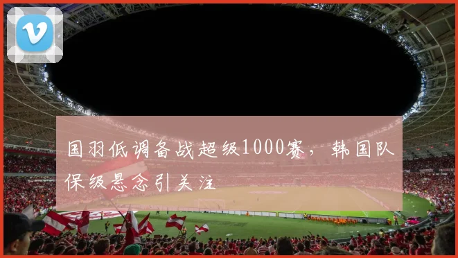 国羽低调备战超级1000赛，韩国队保级悬念引关注