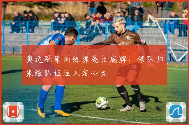 奥运冠军训练课亮出底牌，领队归来给队伍注入定心丸