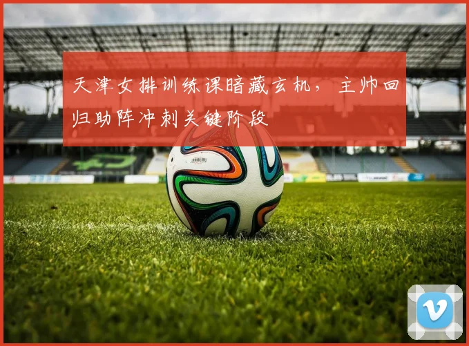 天津女排训练课暗藏玄机，主帅回归助阵冲刺关键阶段