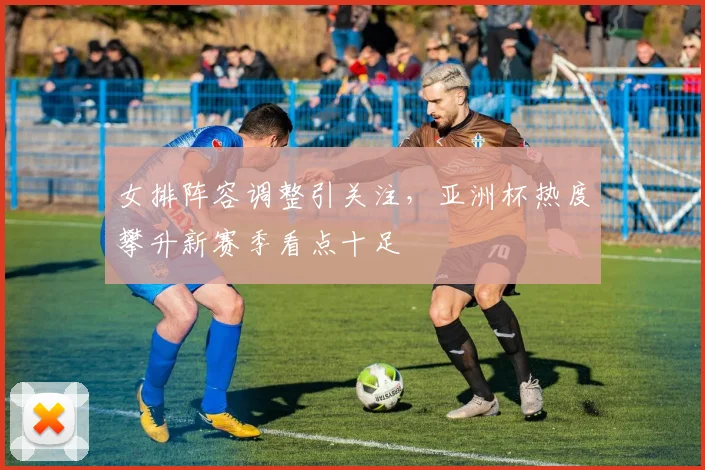 女排阵容调整引关注，亚洲杯热度攀升新赛季看点十足