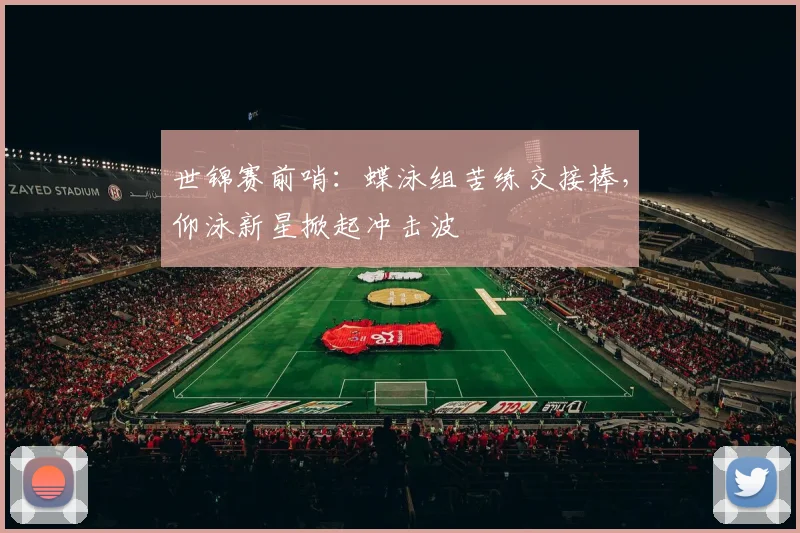 世锦赛前哨：蝶泳组苦练交接棒，仰泳新星掀起冲击波
