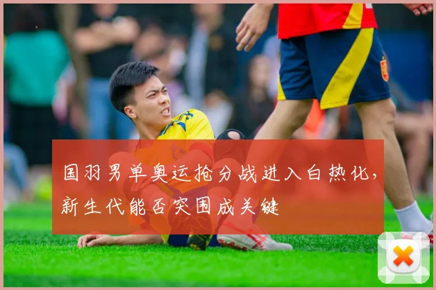 国羽男单奥运抢分战进入白热化，新生代能否突围成关键