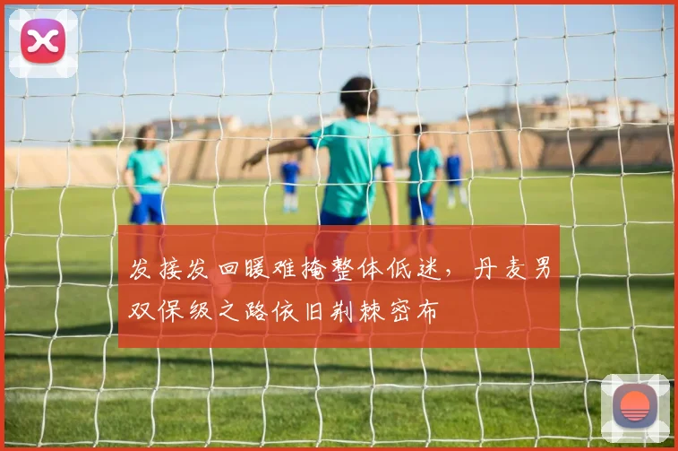 发接发回暖难掩整体低迷，丹麦男双保级之路依旧荆棘密布