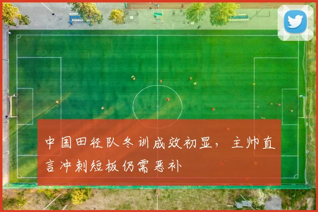中国田径队冬训成效初显，主帅直言冲刺短板仍需恶补