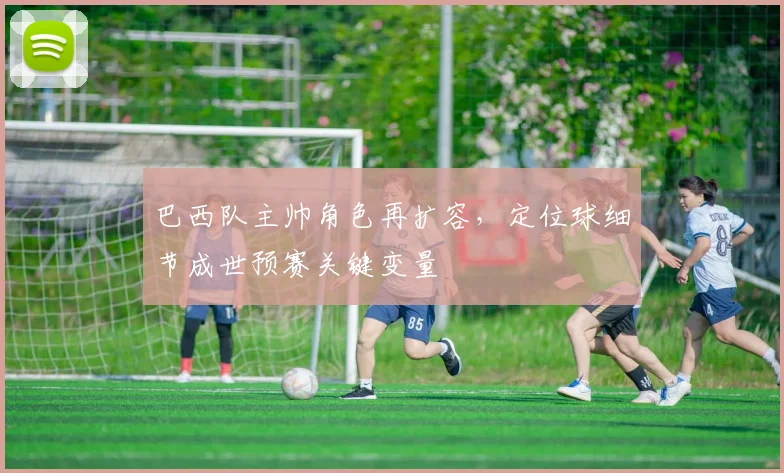 巴西队主帅角色再扩容，定位球细节成世预赛关键变量