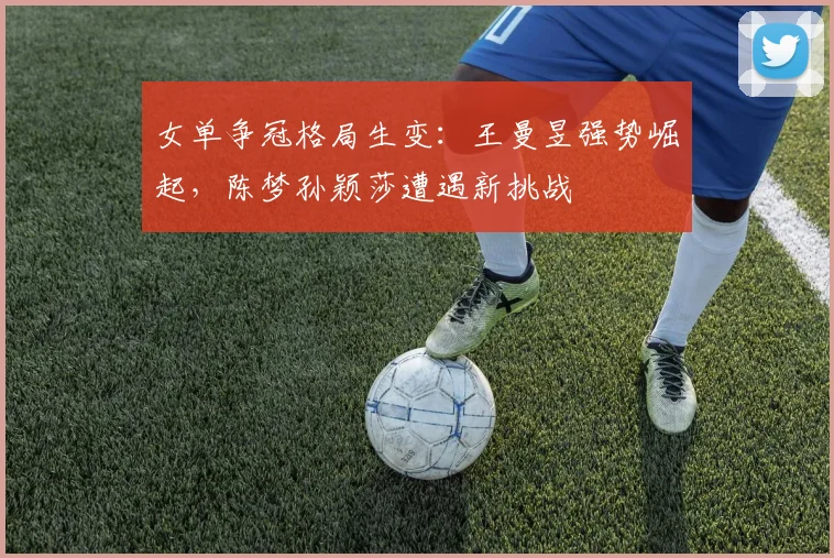 女单争冠格局生变：王曼昱强势崛起，陈梦孙颖莎遭遇新挑战
