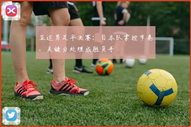 亚运男足半决赛：日本队掌控节奏，关键分处理成胜负手