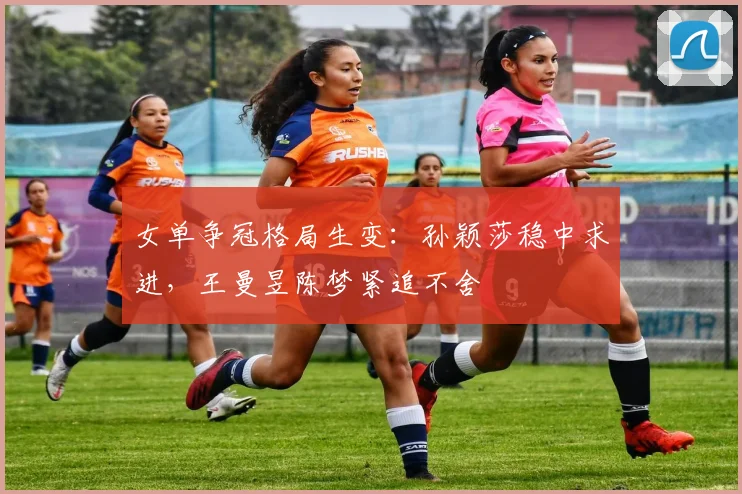 女单争冠格局生变：孙颖莎稳中求进，王曼昱陈梦紧追不舍