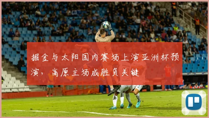 掘金与太阳国内赛场上演亚洲杯预演，高原主场成胜负关键