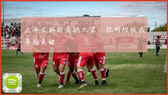 上海女排新秀挑大梁，拦网短板成争冠关键