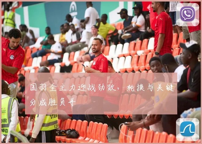 国羽全主力迎战劲敌，轮换与关键分成胜负手