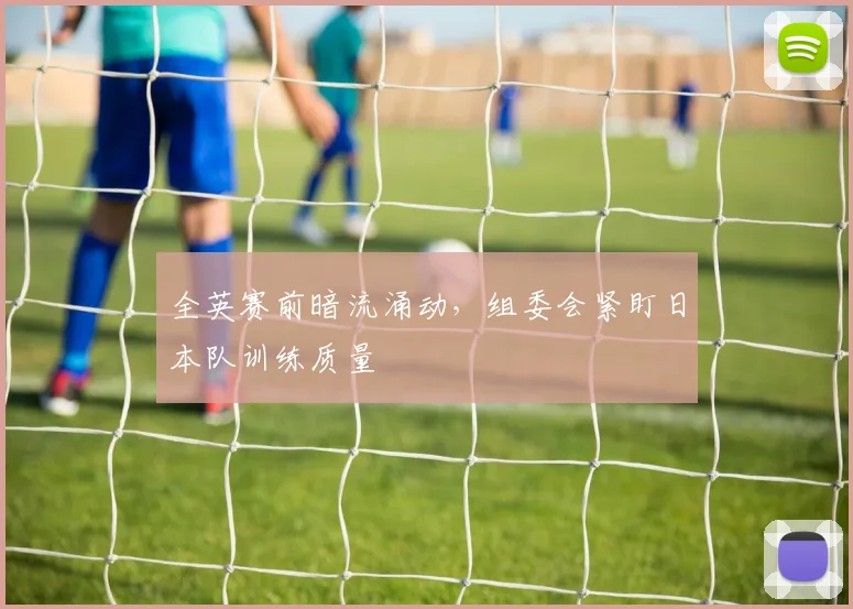 全英赛前暗流涌动，组委会紧盯日本队训练质量