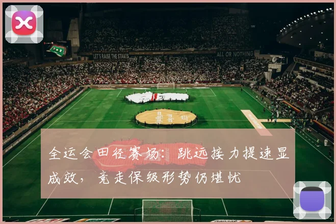 全运会田径赛场：跳远接力提速显成效，竞走保级形势仍堪忧