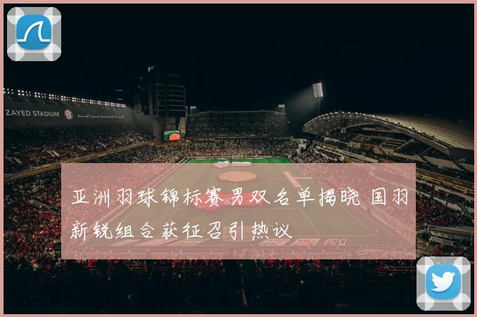 亚洲羽球锦标赛男双名单揭晓 国羽新锐组合获征召引热议