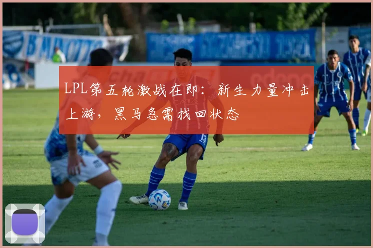 LPL第五轮激战在即：新生力量冲击上游，黑马急需找回状态