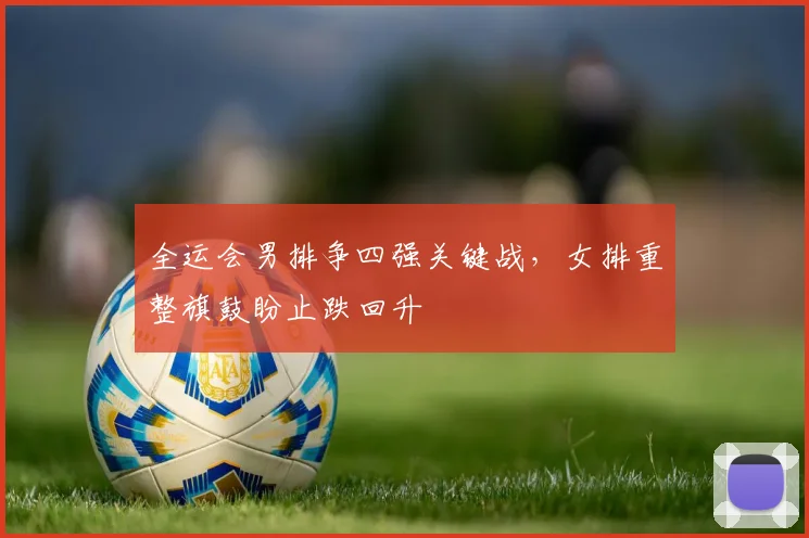 全运会男排争四强关键战，女排重整旗鼓盼止跌回升