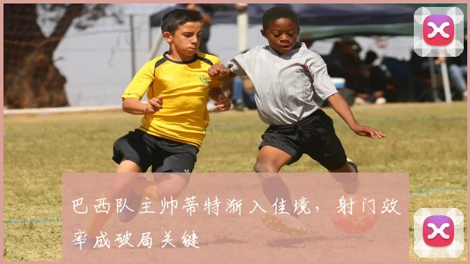 巴西队主帅蒂特渐入佳境，射门效率成破局关键