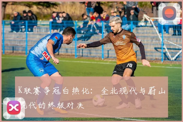 K联赛争冠白热化：全北现代与蔚山现代的终极对决
