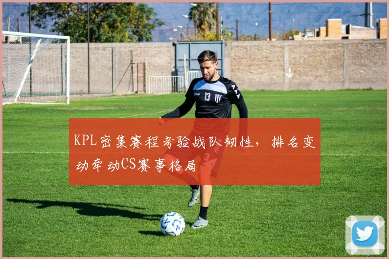 KPL密集赛程考验战队韧性，排名变动牵动CS赛事格局
