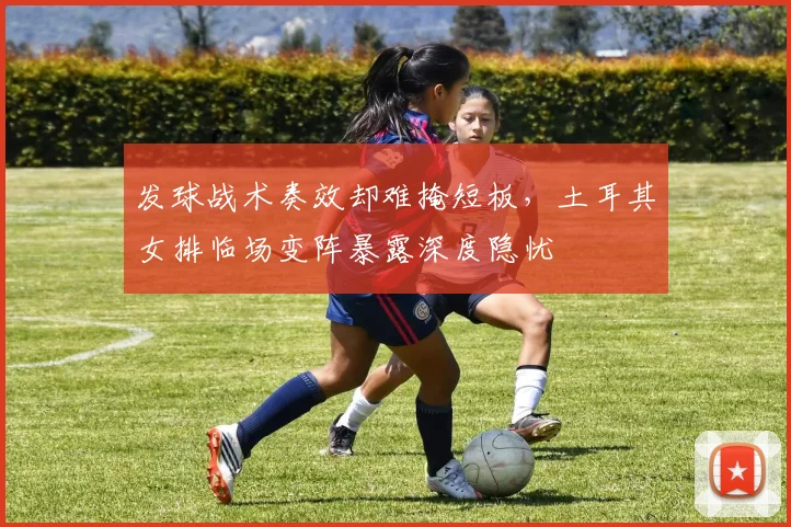 发球战术奏效却难掩短板，土耳其女排临场变阵暴露深度隐忧